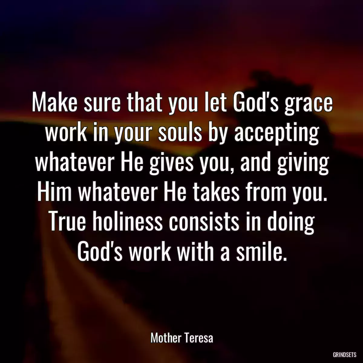 Make sure that you let God\'s grace work in your souls by accepting whatever He gives you, and giving Him whatever He takes from you. True holiness consists in doing God\'s work with a smile.