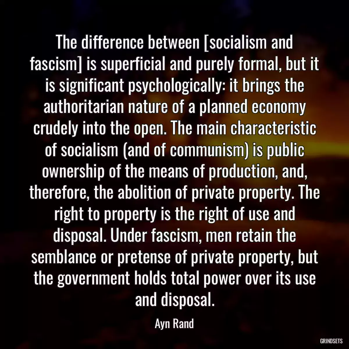 The difference between [socialism and fascism] is superficial and purely formal, but it is significant psychologically: it brings the authoritarian nature of a planned economy crudely into the open. The main characteristic of socialism (and of communism) is public ownership of the means of production, and, therefore, the abolition of private property. The right to property is the right of use and disposal. Under fascism, men retain the semblance or pretense of private property, but the government holds total power over its use and disposal.