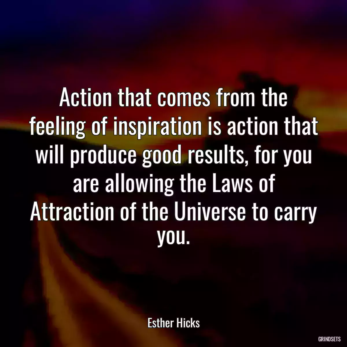 Action that comes from the feeling of inspiration is action that will produce good results, for you are allowing the Laws of Attraction of the Universe to carry you.