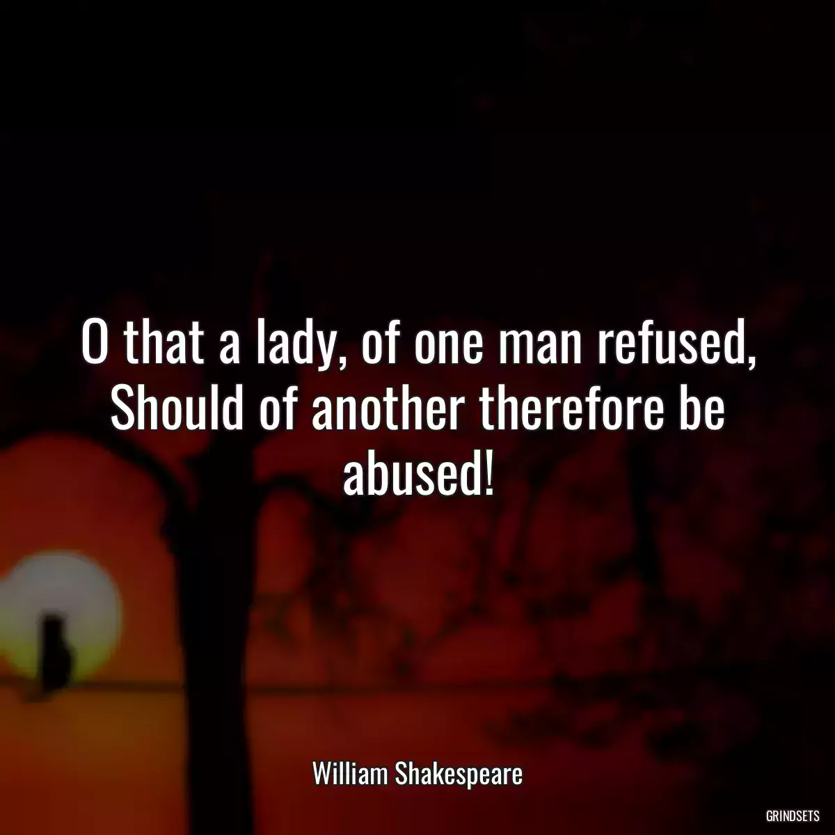 O that a lady, of one man refused,
Should of another therefore be abused!