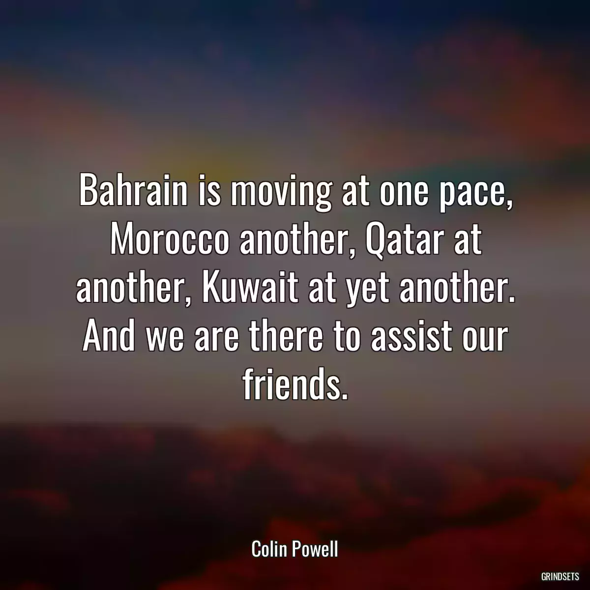 Bahrain is moving at one pace, Morocco another, Qatar at another, Kuwait at yet another. And we are there to assist our friends.