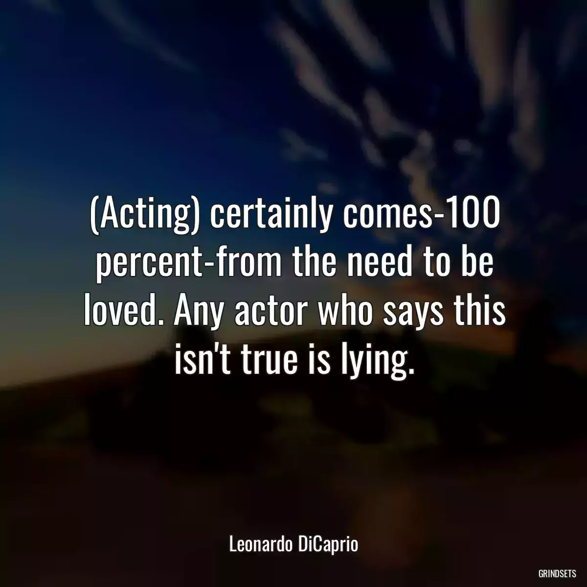 (Acting) certainly comes-100 percent-from the need to be loved. Any actor who says this isn\'t true is lying.