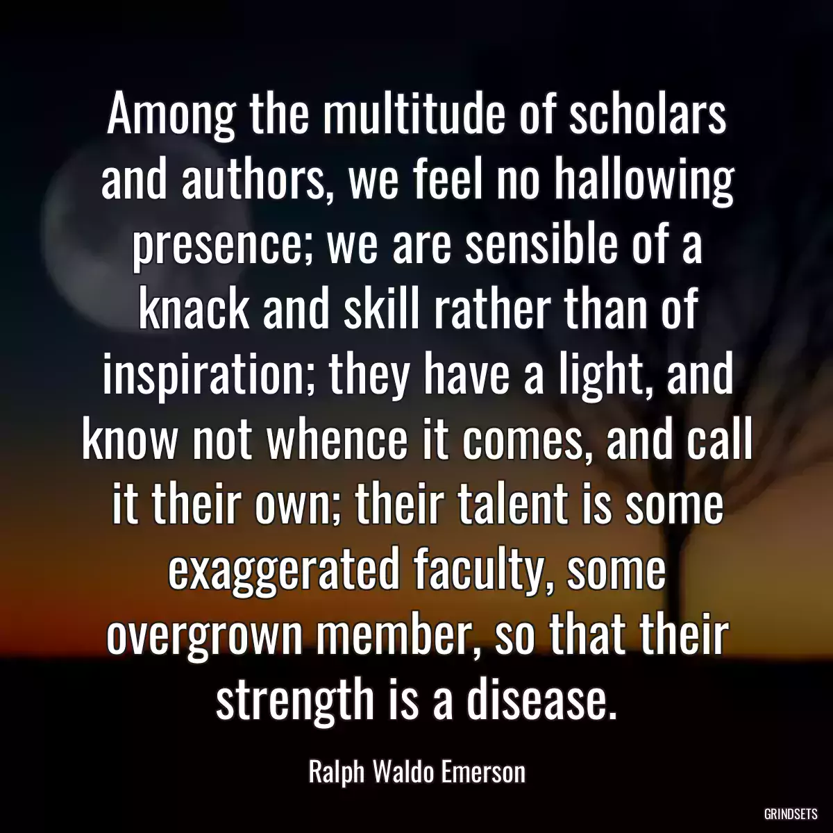 Among the multitude of scholars and authors, we feel no hallowing presence; we are sensible of a knack and skill rather than of inspiration; they have a light, and know not whence it comes, and call it their own; their talent is some exaggerated faculty, some overgrown member, so that their strength is a disease.