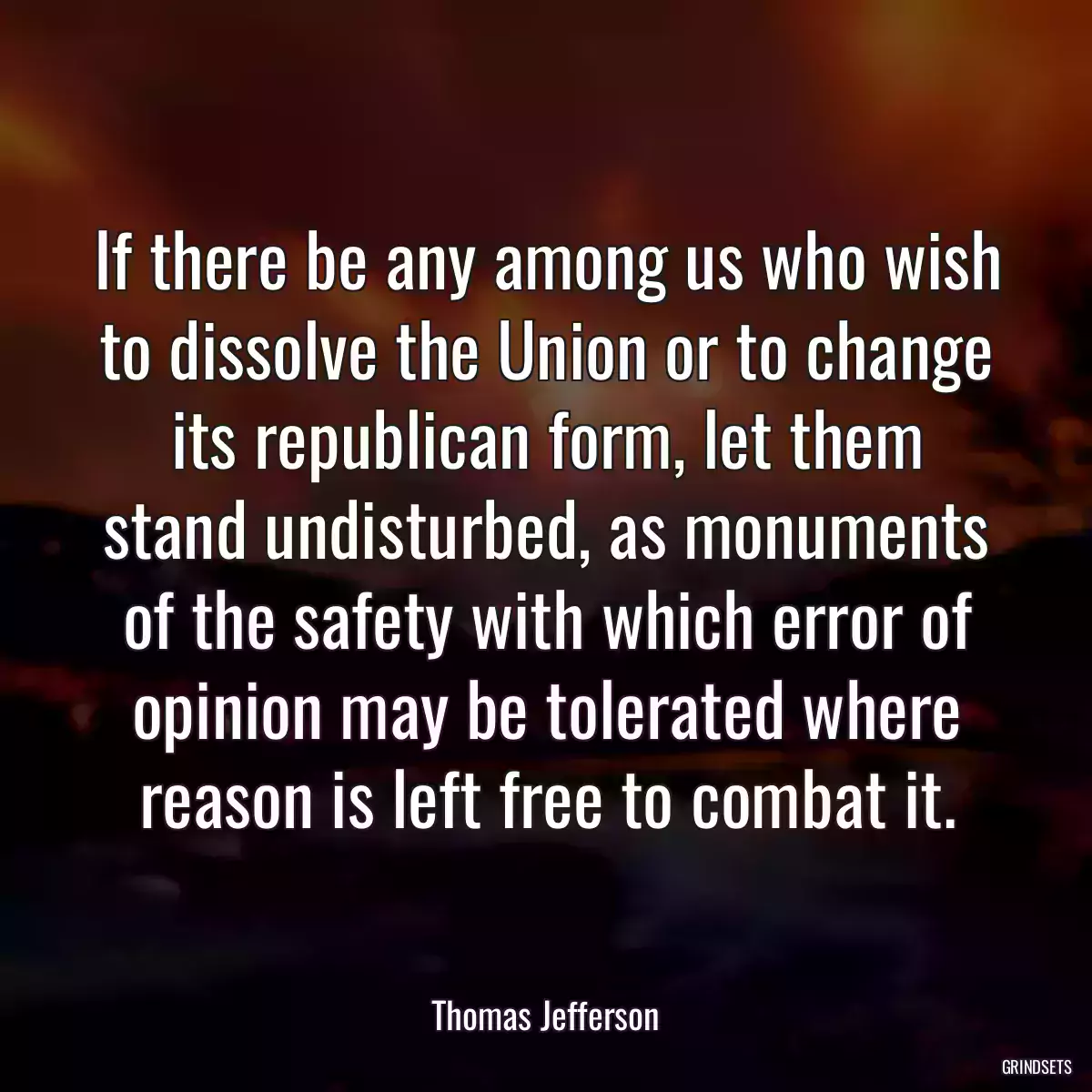 If there be any among us who wish to dissolve the Union or to change its republican form, let them stand undisturbed, as monuments of the safety with which error of opinion may be tolerated where reason is left free to combat it.