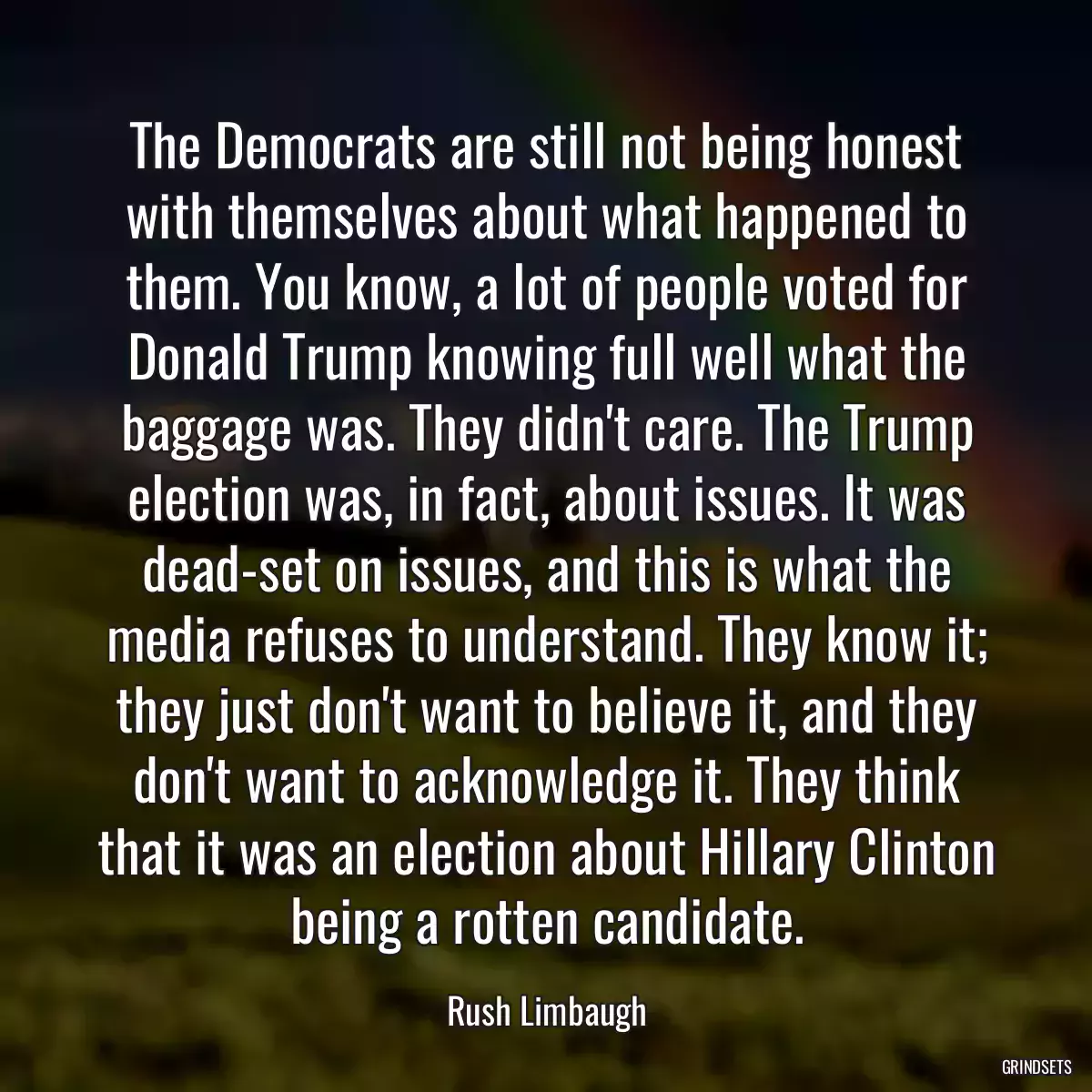 The Democrats are still not being honest with themselves about what happened to them. You know, a lot of people voted for Donald Trump knowing full well what the baggage was. They didn\'t care. The Trump election was, in fact, about issues. It was dead-set on issues, and this is what the media refuses to understand. They know it; they just don\'t want to believe it, and they don\'t want to acknowledge it. They think that it was an election about Hillary Clinton being a rotten candidate.