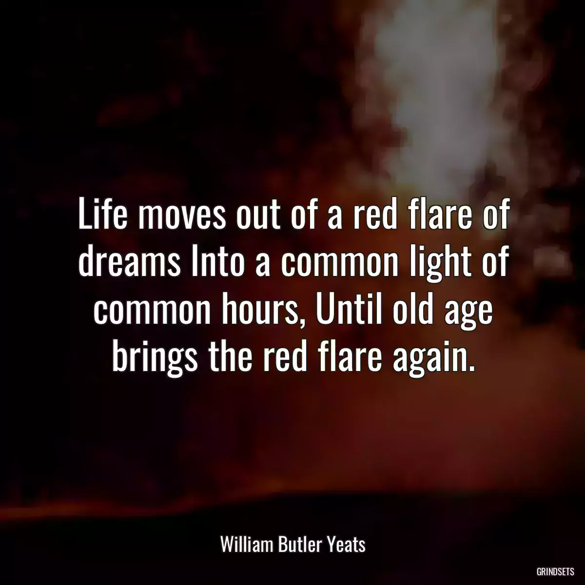 Life moves out of a red flare of dreams Into a common light of common hours, Until old age brings the red flare again.