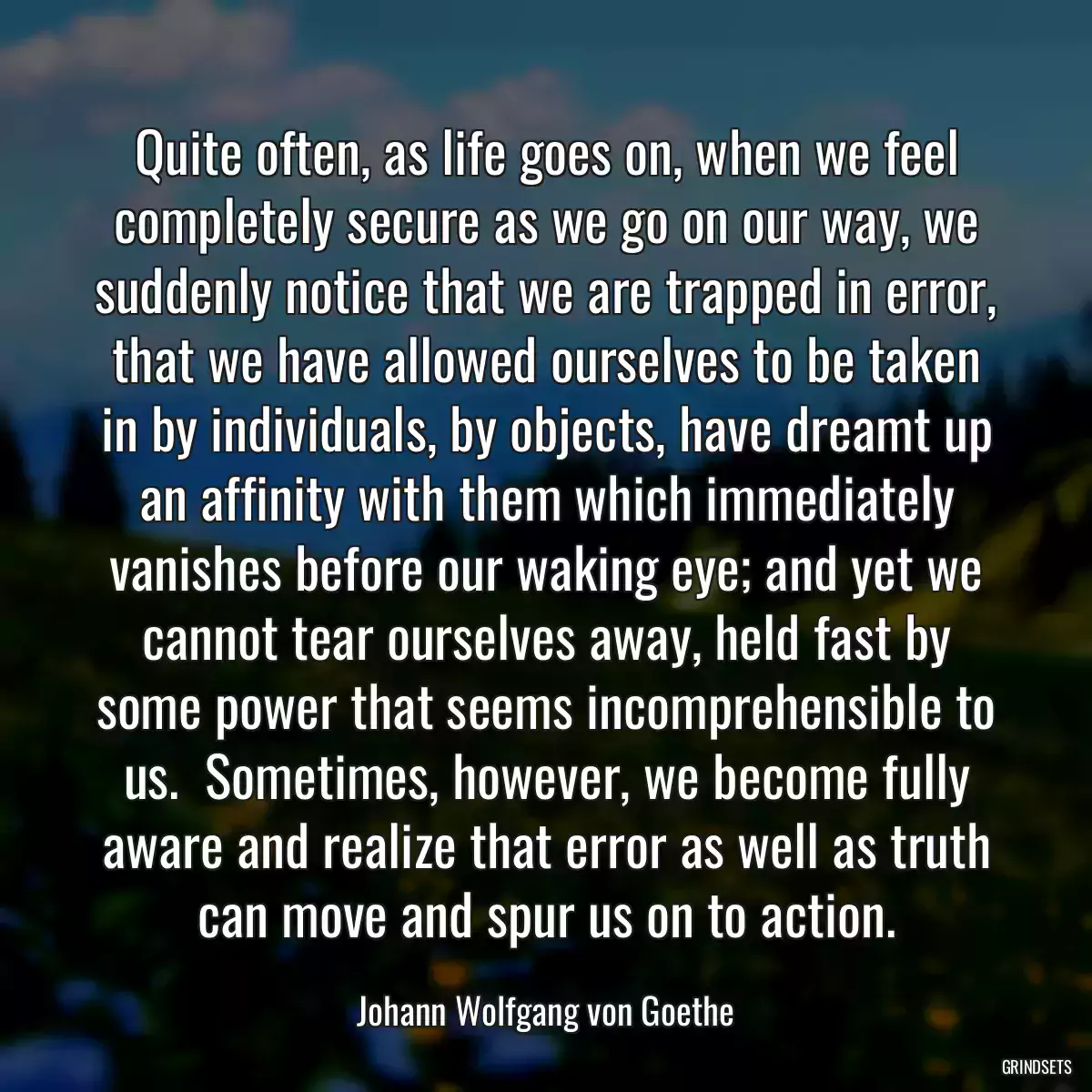 Quite often, as life goes on, when we feel completely secure as we go on our way, we suddenly notice that we are trapped in error, that we have allowed ourselves to be taken in by individuals, by objects, have dreamt up an affinity with them which immediately vanishes before our waking eye; and yet we cannot tear ourselves away, held fast by some power that seems incomprehensible to us.  Sometimes, however, we become fully aware and realize that error as well as truth can move and spur us on to action.