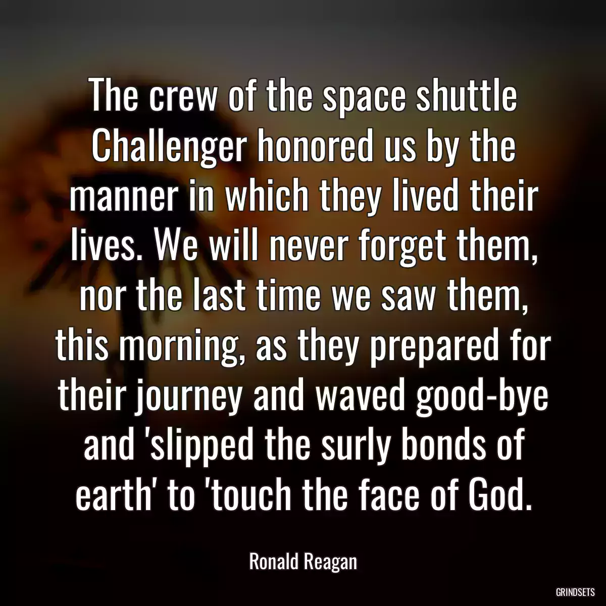 The crew of the space shuttle Challenger honored us by the manner in which they lived their lives. We will never forget them, nor the last time we saw them, this morning, as they prepared for their journey and waved good-bye and \'slipped the surly bonds of earth\' to \'touch the face of God.