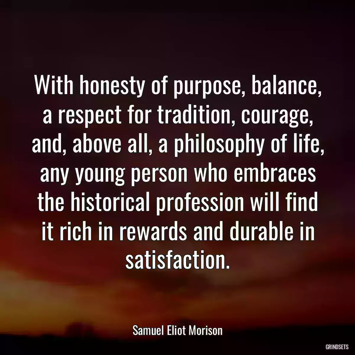 With honesty of purpose, balance, a respect for tradition, courage, and, above all, a philosophy of life, any young person who embraces the historical profession will find it rich in rewards and durable in satisfaction.