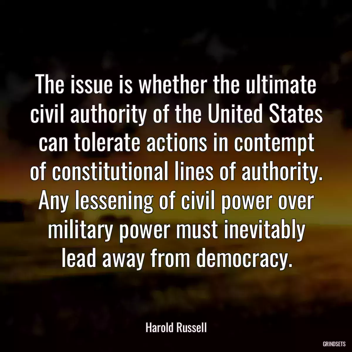 The issue is whether the ultimate civil authority of the United States can tolerate actions in contempt of constitutional lines of authority. Any lessening of civil power over military power must inevitably lead away from democracy.