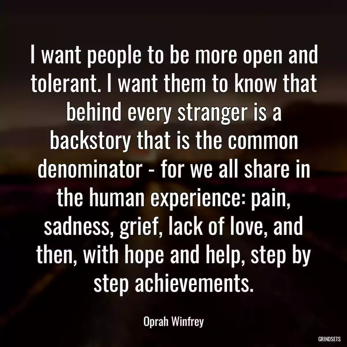 I want people to be more open and tolerant. I want them to know that behind every stranger is a backstory that is the common denominator - for we all share in the human experience: pain, sadness, grief, lack of love, and then, with hope and help, step by step achievements.