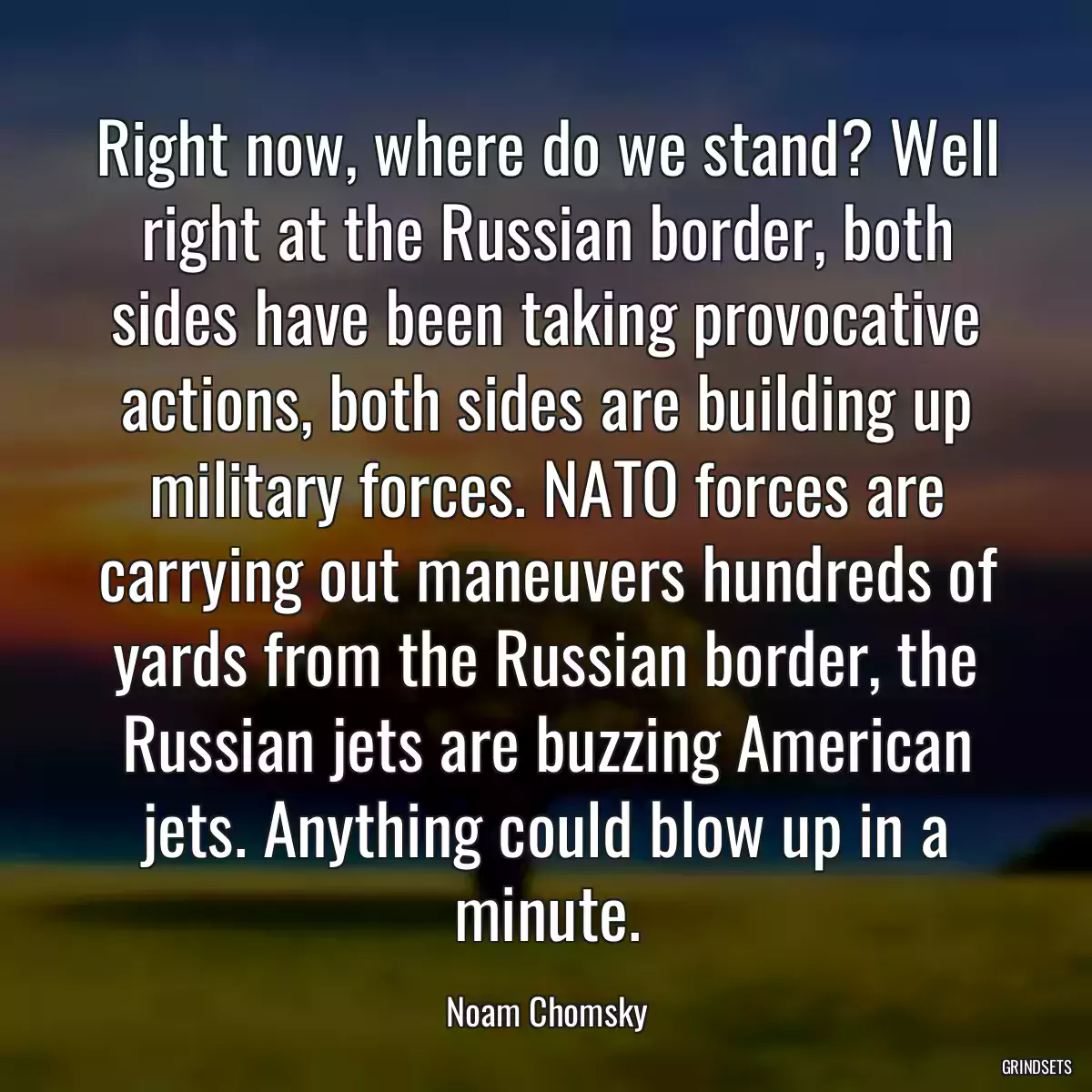 Right now, where do we stand? Well right at the Russian border, both sides have been taking provocative actions, both sides are building up military forces. NATO forces are carrying out maneuvers hundreds of yards from the Russian border, the Russian jets are buzzing American jets. Anything could blow up in a minute.