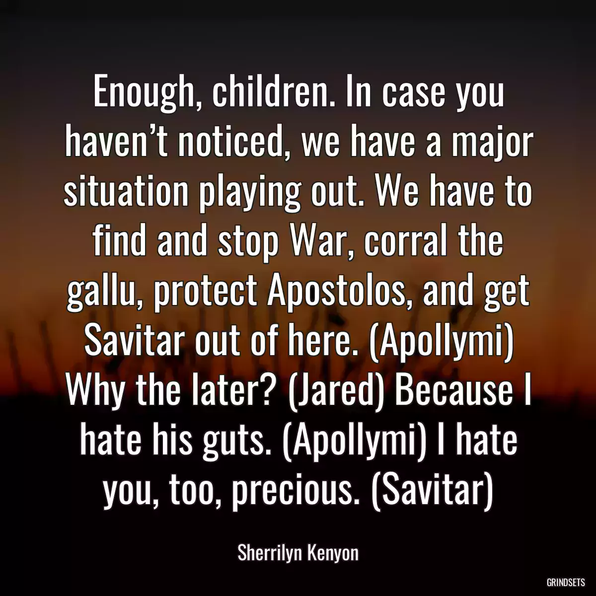 Enough, children. In case you haven’t noticed, we have a major situation playing out. We have to find and stop War, corral the gallu, protect Apostolos, and get Savitar out of here. (Apollymi) Why the later? (Jared) Because I hate his guts. (Apollymi) I hate you, too, precious. (Savitar)