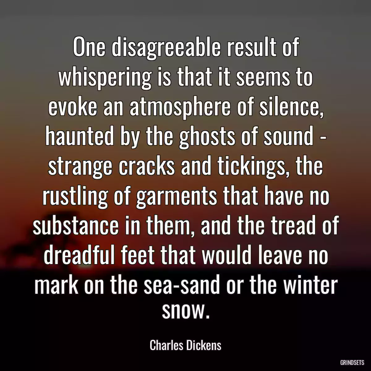 One disagreeable result of whispering is that it seems to evoke an atmosphere of silence, haunted by the ghosts of sound - strange cracks and tickings, the rustling of garments that have no substance in them, and the tread of dreadful feet that would leave no mark on the sea-sand or the winter snow.