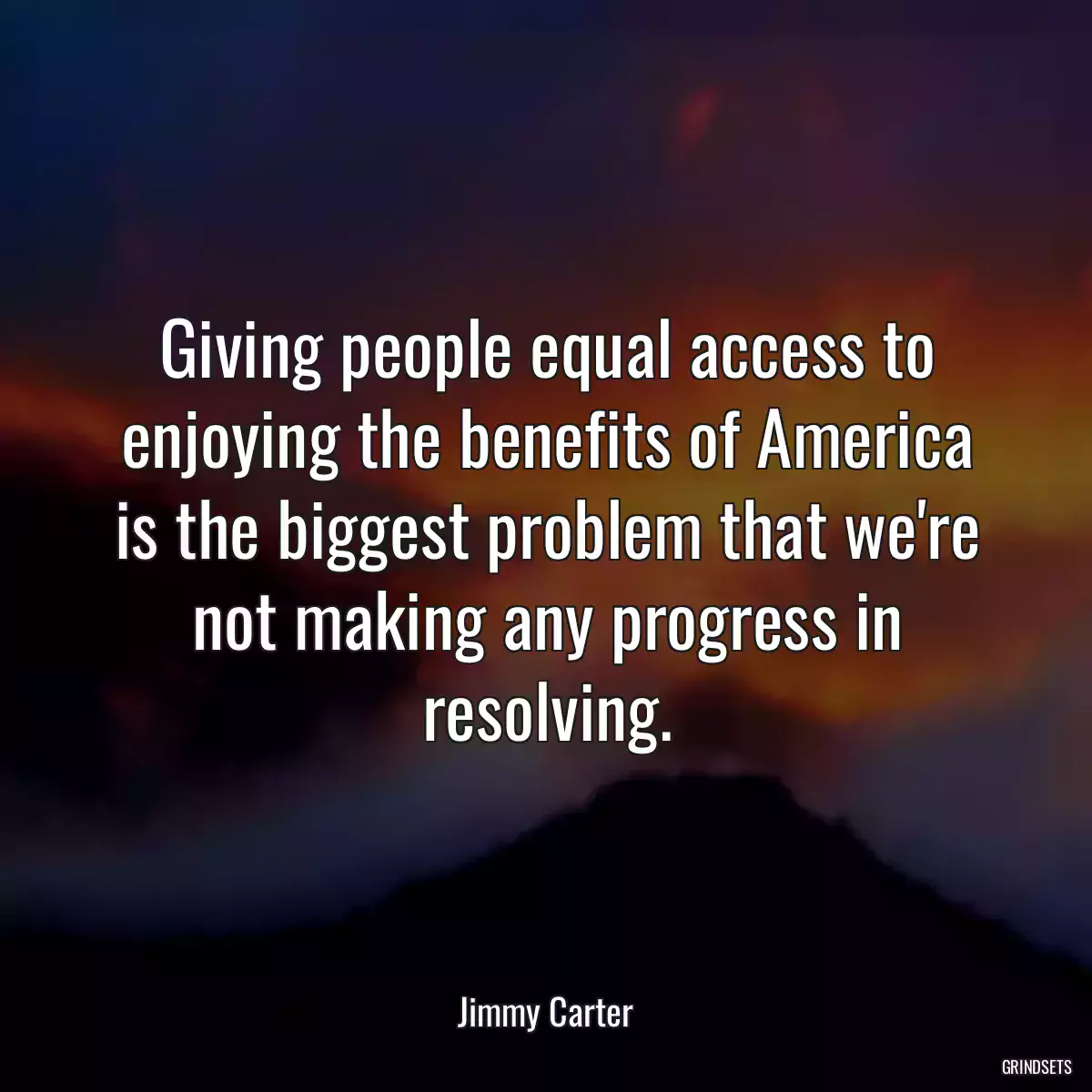 Giving people equal access to enjoying the benefits of America is the biggest problem that we\'re not making any progress in resolving.