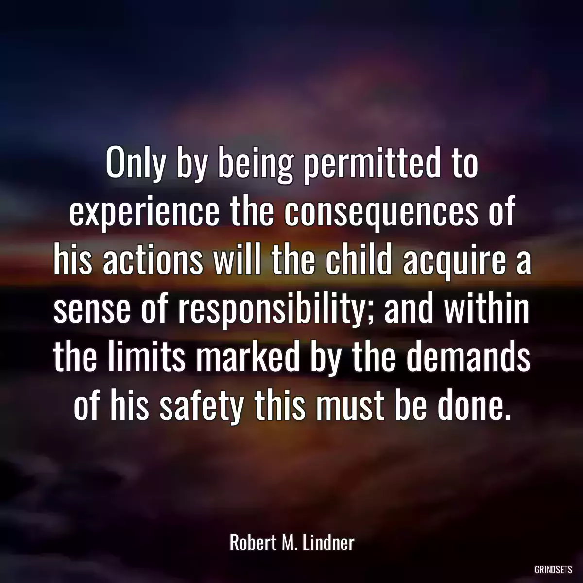 Only by being permitted to experience the consequences of his actions will the child acquire a sense of responsibility; and within the limits marked by the demands of his safety this must be done.