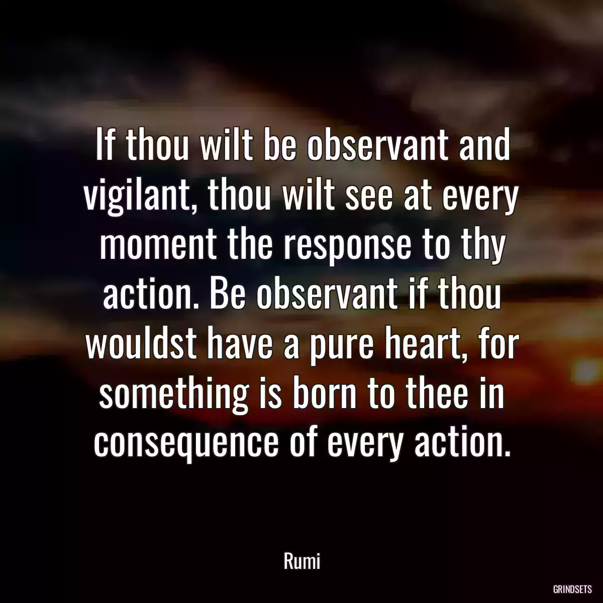 If thou wilt be observant and vigilant, thou wilt see at every moment the response to thy action. Be observant if thou wouldst have a pure heart, for something is born to thee in consequence of every action.