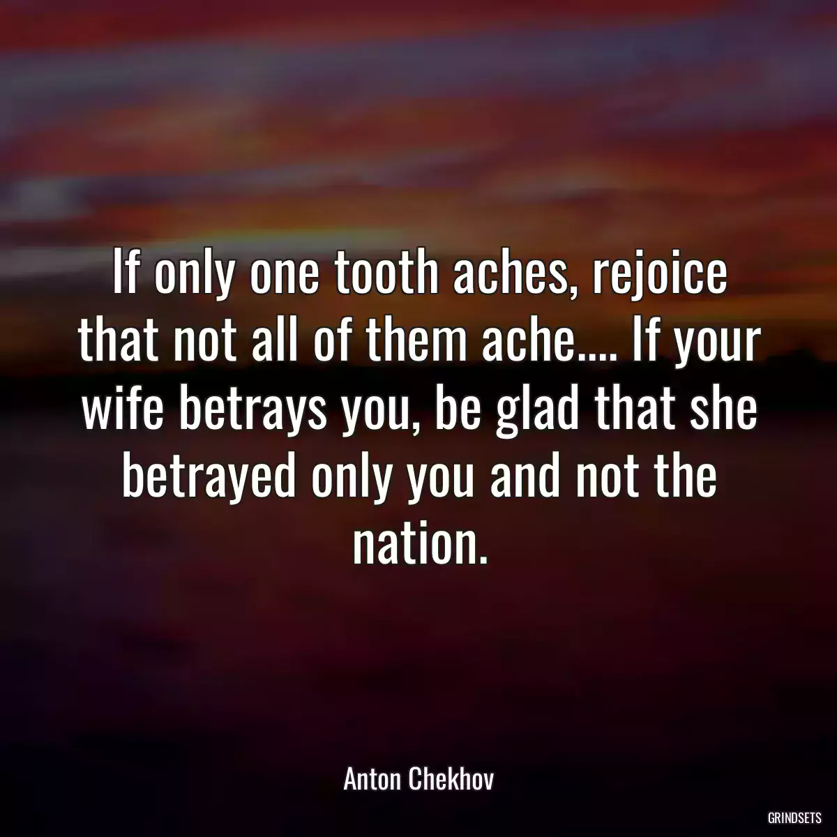 If only one tooth aches, rejoice that not all of them ache.... If your wife betrays you, be glad that she betrayed only you and not the nation.