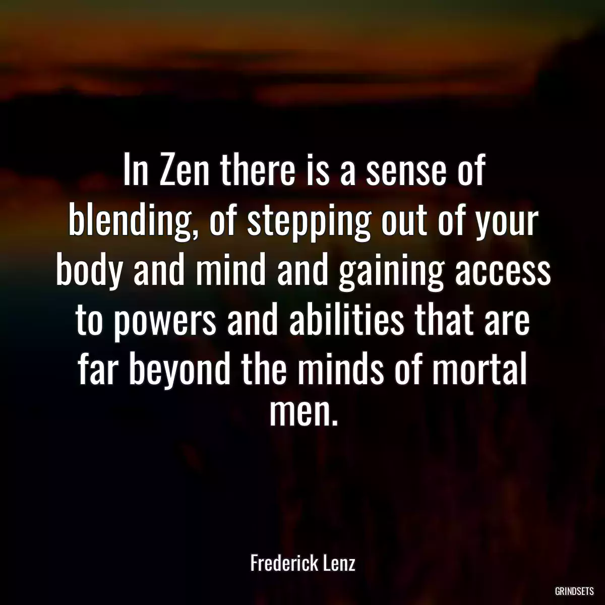 In Zen there is a sense of blending, of stepping out of your body and mind and gaining access to powers and abilities that are far beyond the minds of mortal men.