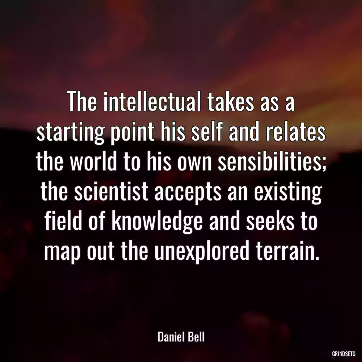 The intellectual takes as a starting point his self and relates the world to his own sensibilities; the scientist accepts an existing field of knowledge and seeks to map out the unexplored terrain.