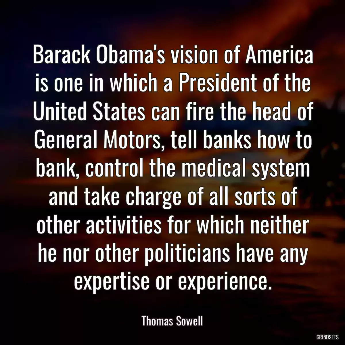 Barack Obama\'s vision of America is one in which a President of the United States can fire the head of General Motors, tell banks how to bank, control the medical system and take charge of all sorts of other activities for which neither he nor other politicians have any expertise or experience.