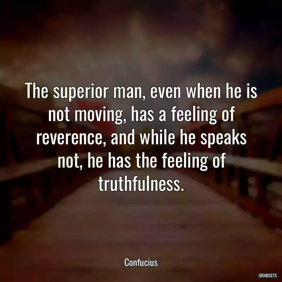 The superior man, even when he is not moving, has a feeling of reverence, and while he speaks not, he has the feeling of truthfulness.