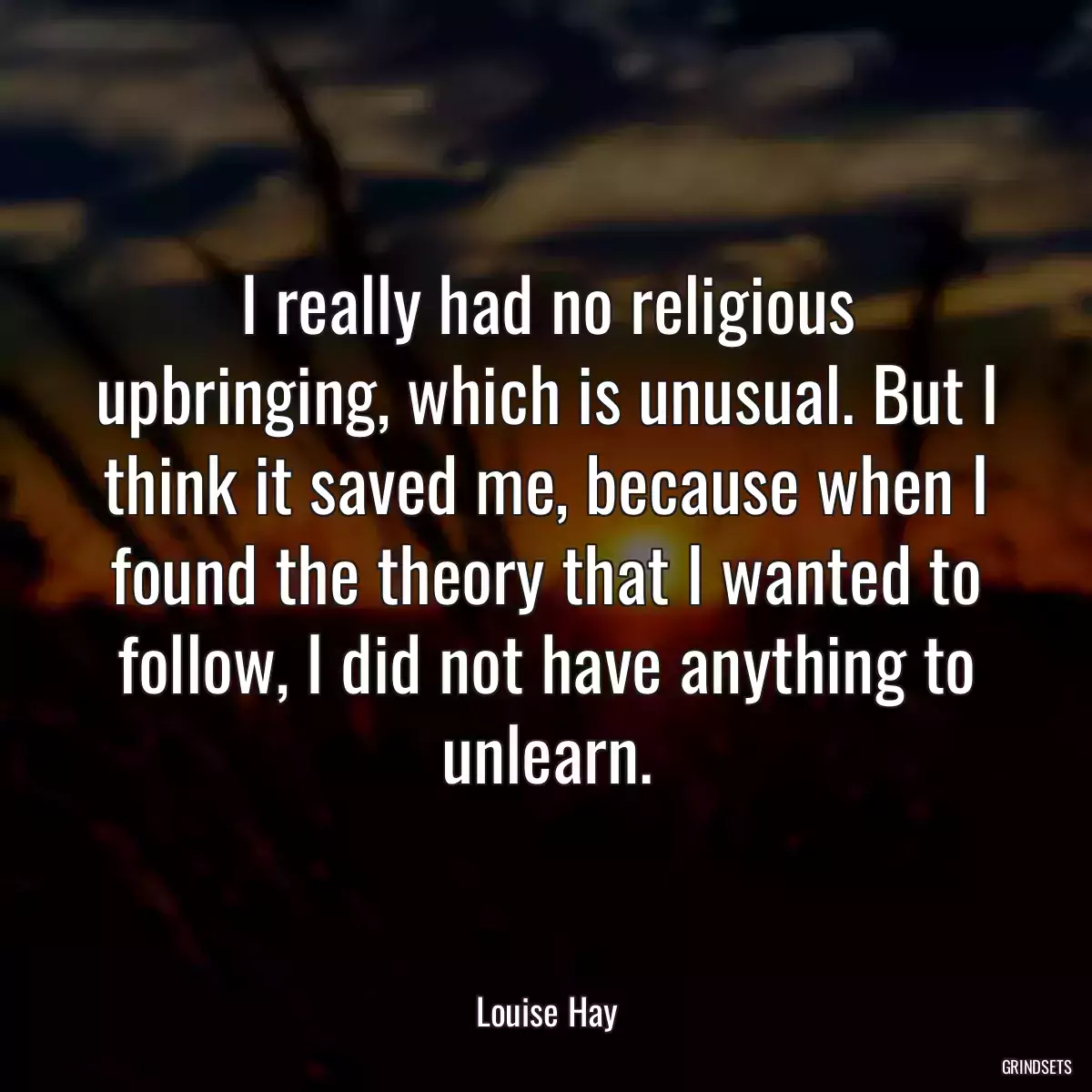 I really had no religious upbringing, which is unusual. But I think it saved me, because when I found the theory that I wanted to follow, I did not have anything to unlearn.