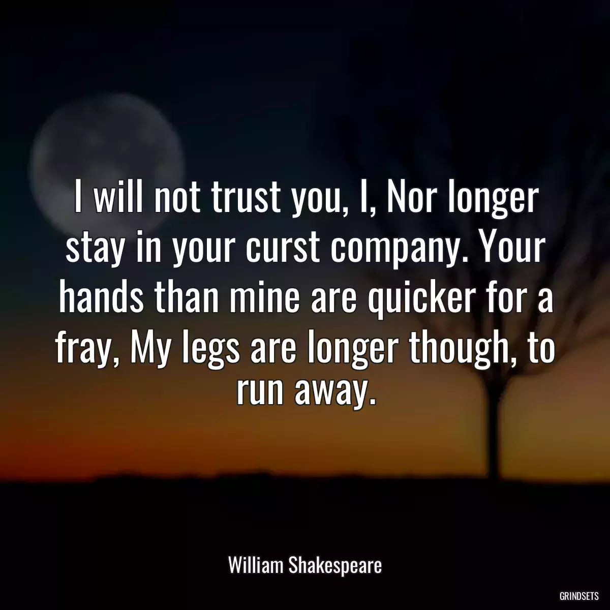 I will not trust you, I, Nor longer stay in your curst company. Your hands than mine are quicker for a fray, My legs are longer though, to run away.