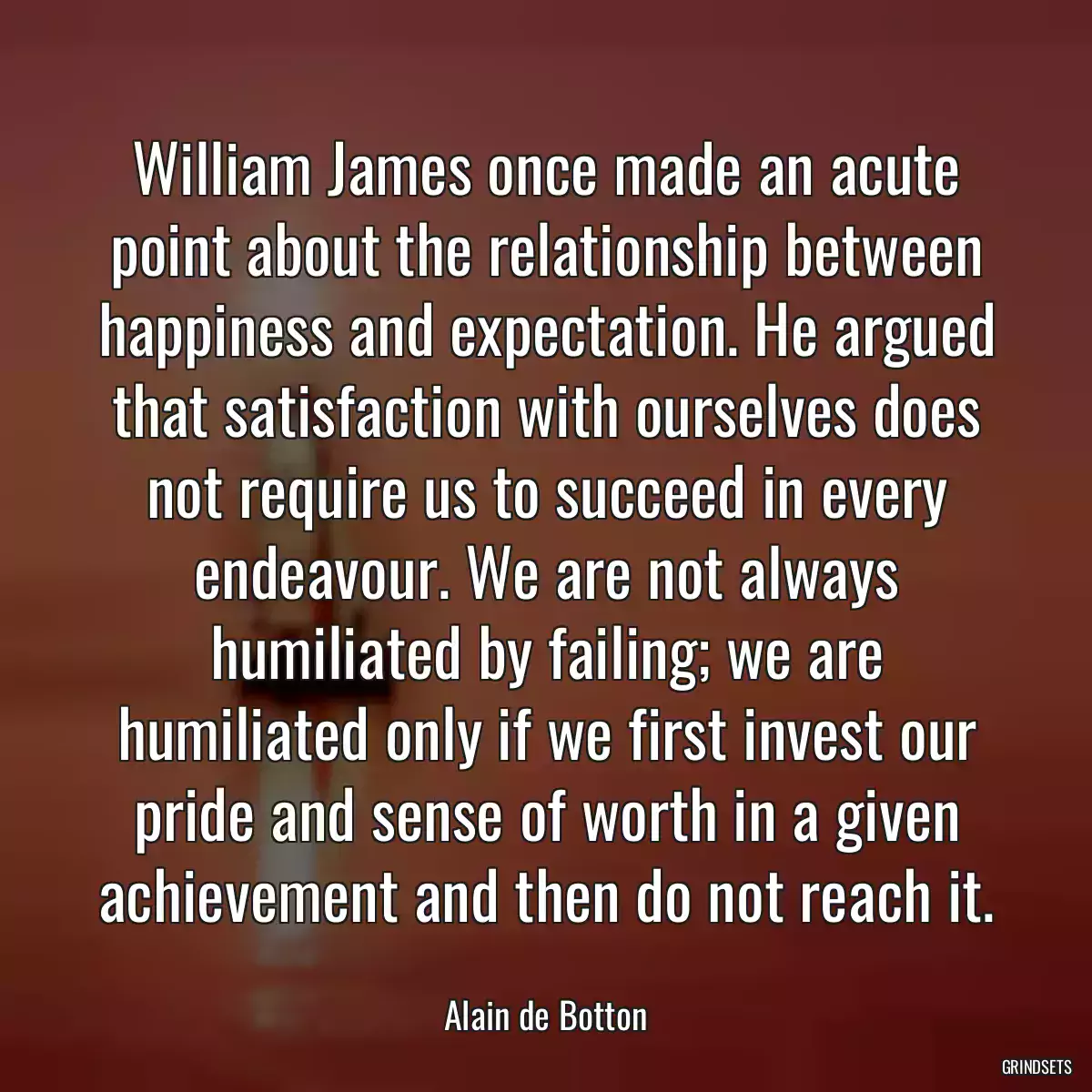 William James once made an acute point about the relationship between happiness and expectation. He argued that satisfaction with ourselves does not require us to succeed in every endeavour. We are not always humiliated by failing; we are humiliated only if we first invest our pride and sense of worth in a given achievement and then do not reach it.