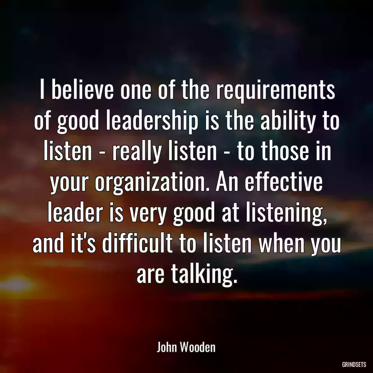 I believe one of the requirements of good leadership is the ability to listen - really listen - to those in your organization. An effective leader is very good at listening, and it\'s difficult to listen when you are talking.