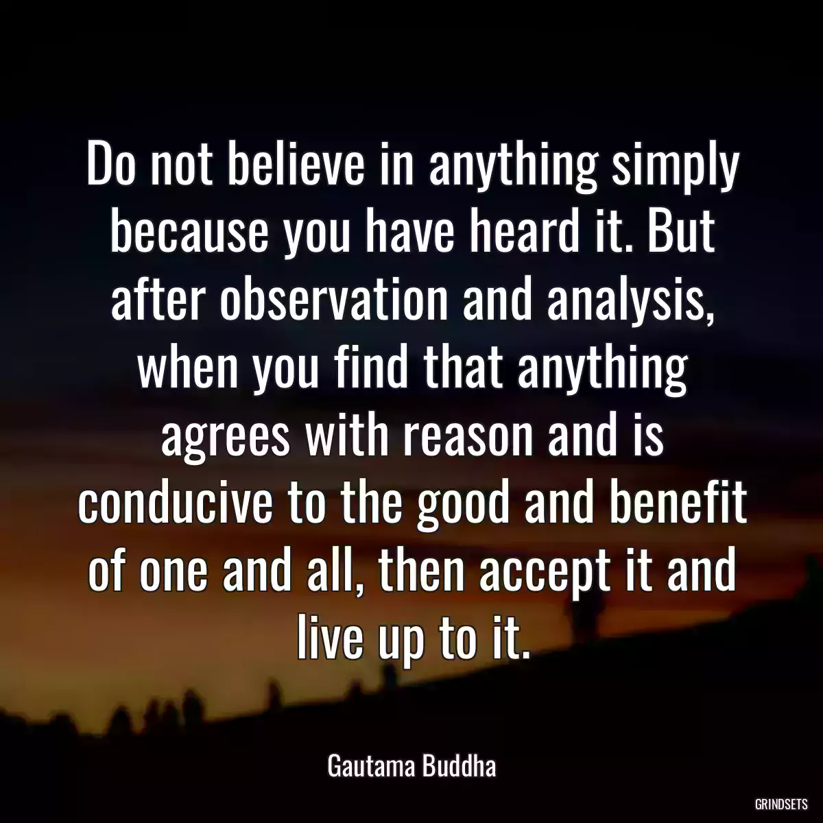 Do not believe in anything simply because you have heard it. But after observation and analysis, when you find that anything agrees with reason and is conducive to the good and benefit of one and all, then accept it and live up to it.