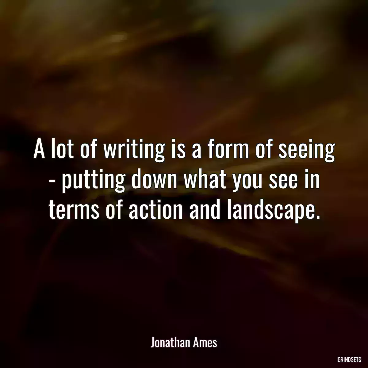 A lot of writing is a form of seeing - putting down what you see in terms of action and landscape.