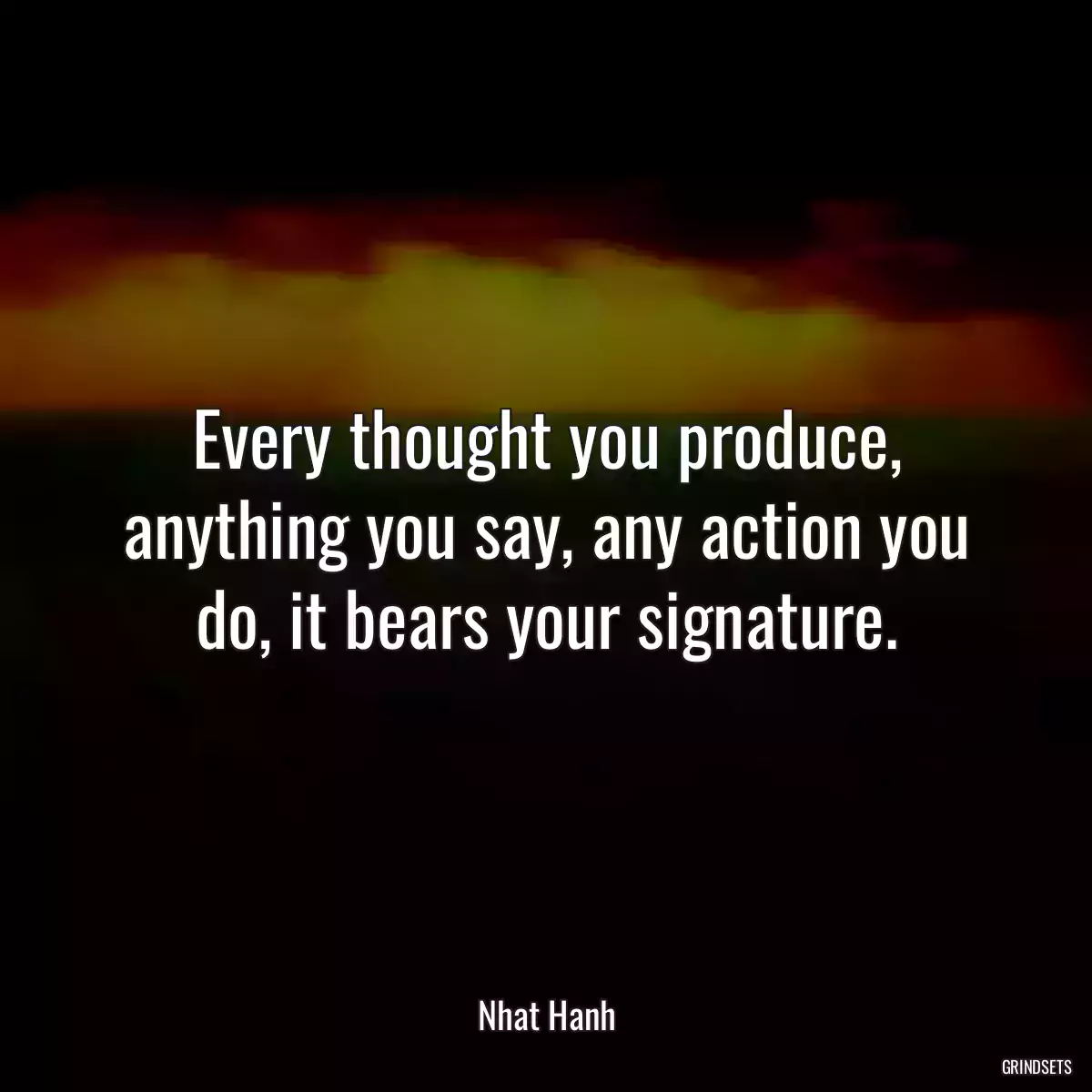 Every thought you produce, anything you say, any action you do, it bears your signature.