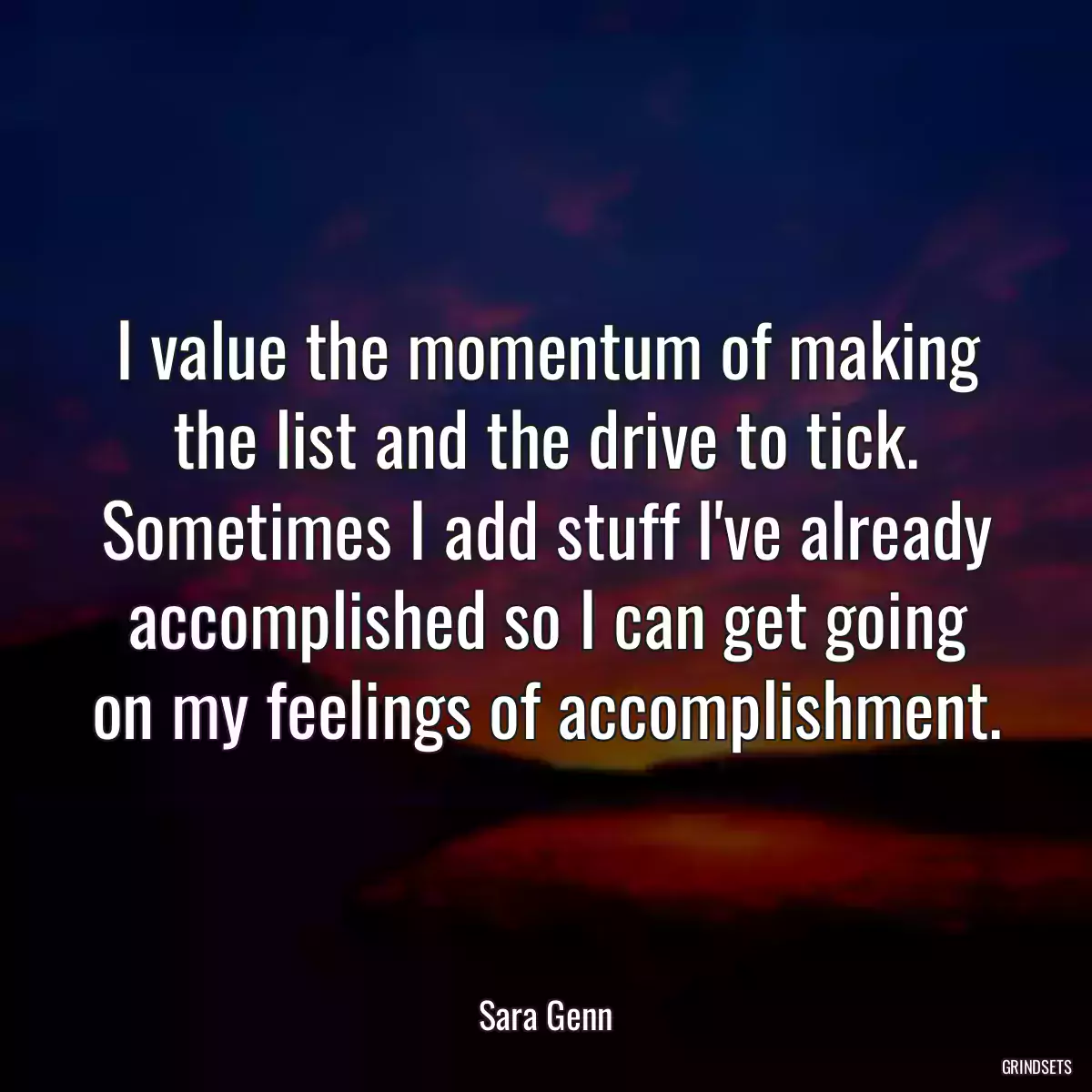 I value the momentum of making the list and the drive to tick. Sometimes I add stuff I\'ve already accomplished so I can get going on my feelings of accomplishment.