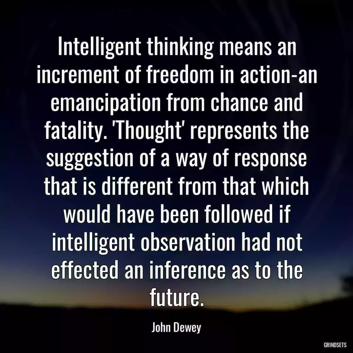 Intelligent thinking means an increment of freedom in action-an emancipation from chance and fatality. \'Thought\' represents the suggestion of a way of response that is different from that which would have been followed if intelligent observation had not effected an inference as to the future.