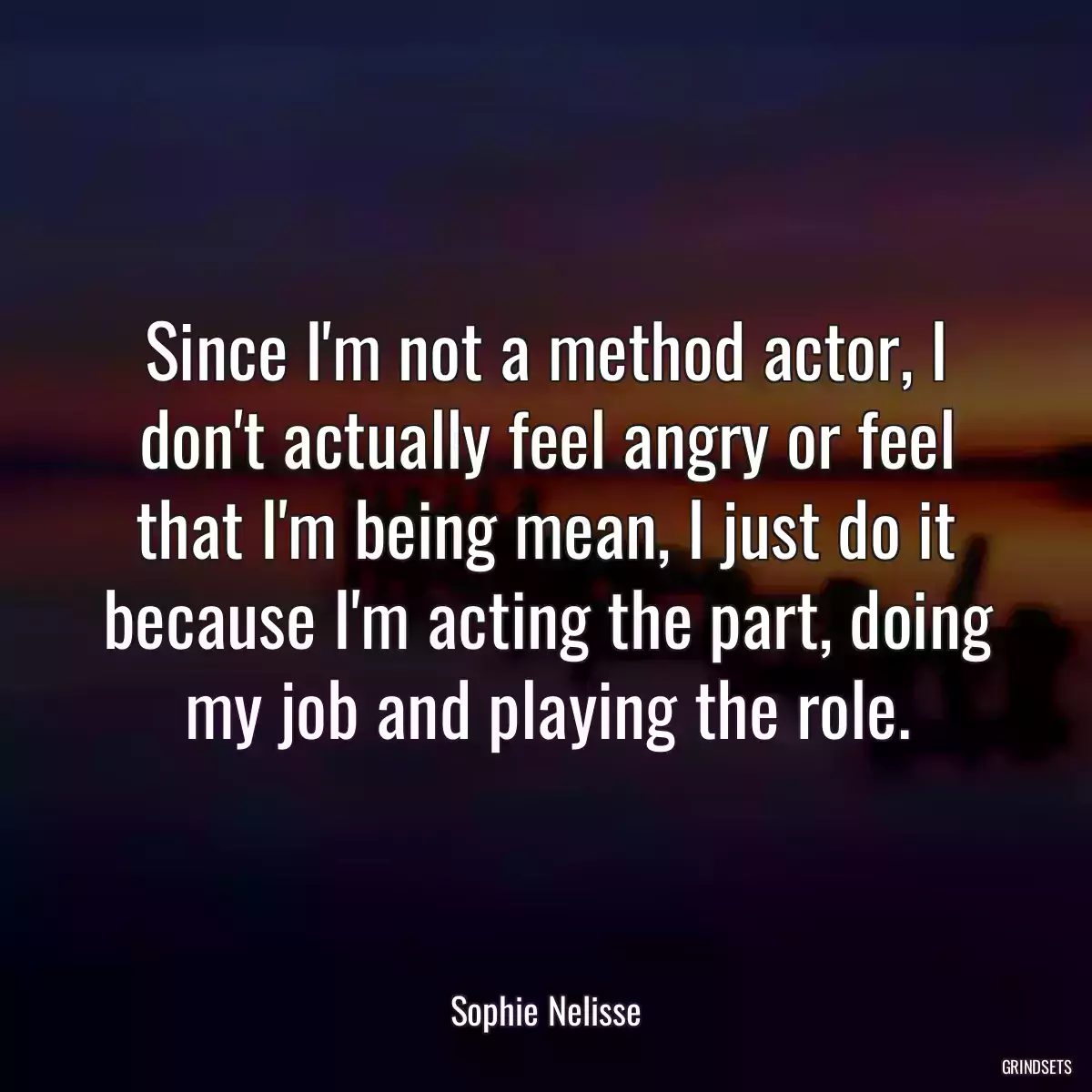 Since I\'m not a method actor, I don\'t actually feel angry or feel that I\'m being mean, I just do it because I\'m acting the part, doing my job and playing the role.