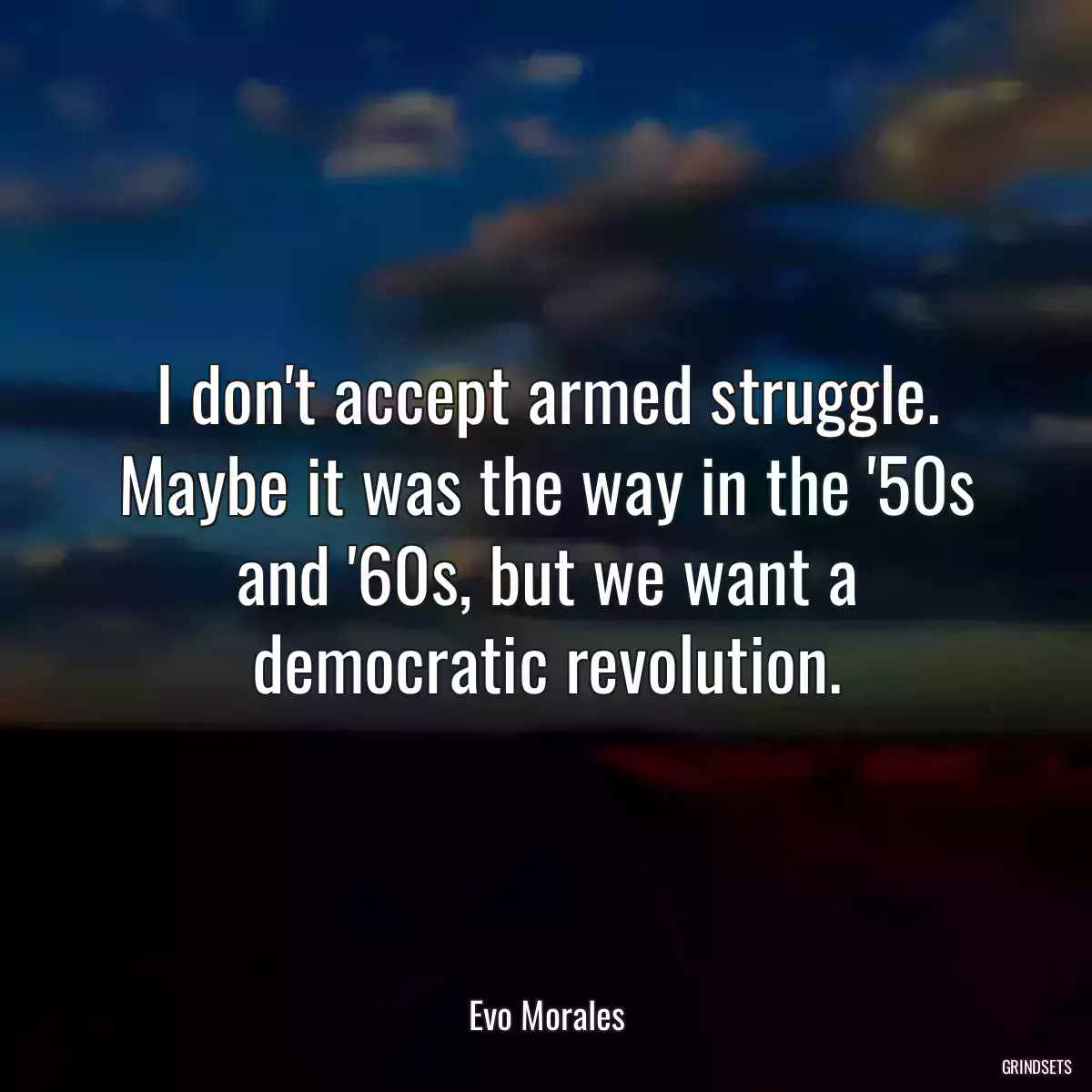 I don\'t accept armed struggle. Maybe it was the way in the \'50s and \'60s, but we want a democratic revolution.