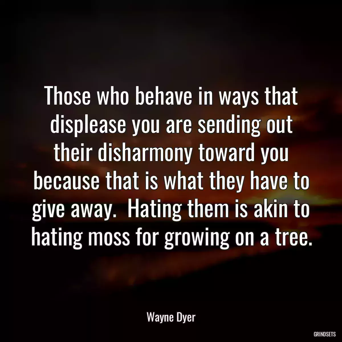 Those who behave in ways that displease you are sending out their disharmony toward you because that is what they have to give away.  Hating them is akin to hating moss for growing on a tree.