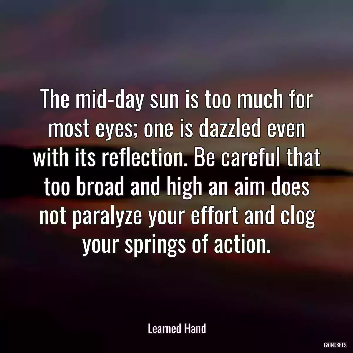 The mid-day sun is too much for most eyes; one is dazzled even with its reflection. Be careful that too broad and high an aim does not paralyze your effort and clog your springs of action.