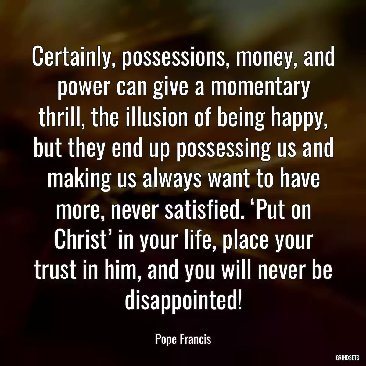 Certainly, possessions, money, and power can give a momentary thrill, the illusion of being happy, but they end up possessing us and making us always want to have more, never satisfied. ‘Put on Christ’ in your life, place your trust in him, and you will never be disappointed!