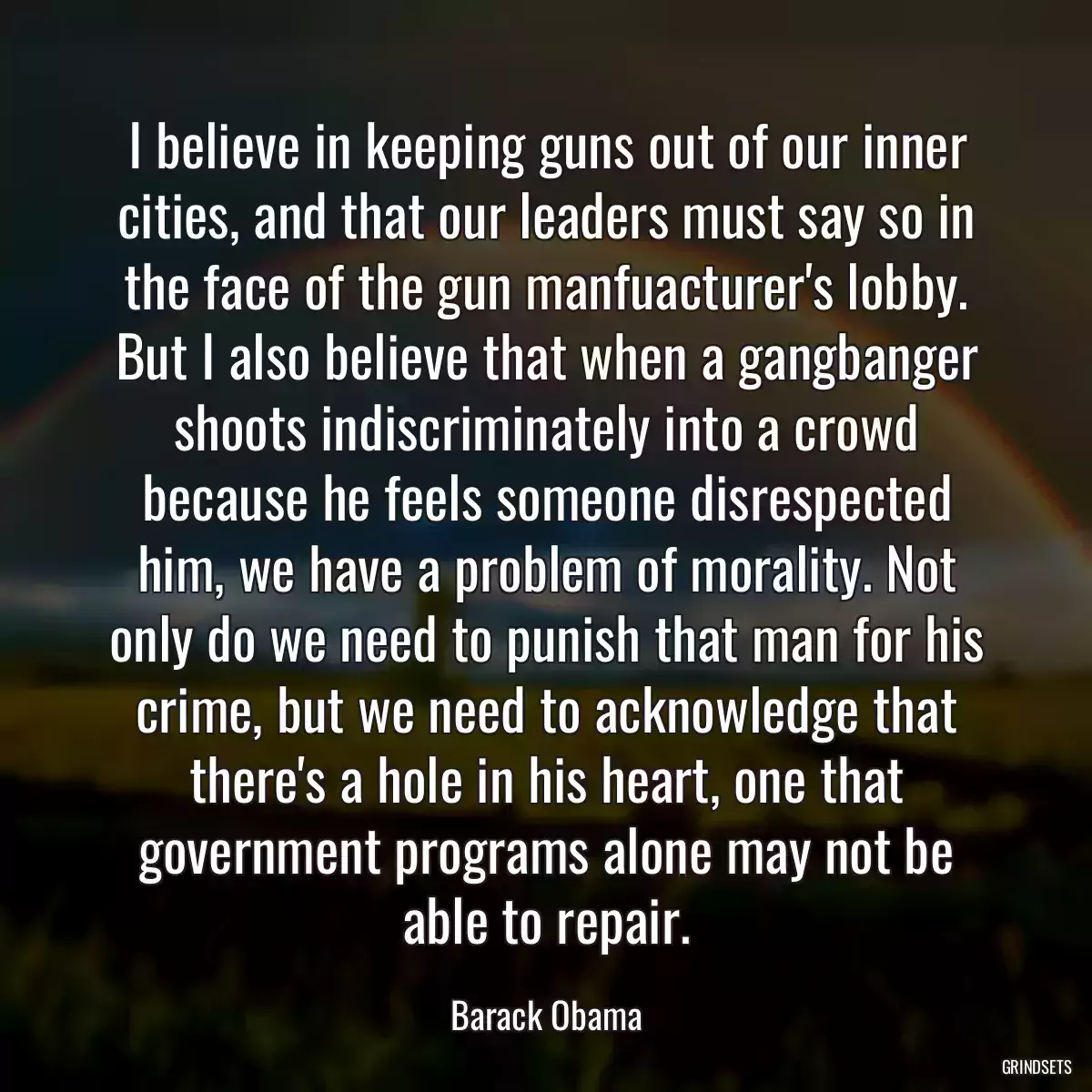 I believe in keeping guns out of our inner cities, and that our leaders must say so in the face of the gun manfuacturer\'s lobby. But I also believe that when a gangbanger shoots indiscriminately into a crowd because he feels someone disrespected him, we have a problem of morality. Not only do we need to punish that man for his crime, but we need to acknowledge that there\'s a hole in his heart, one that government programs alone may not be able to repair.