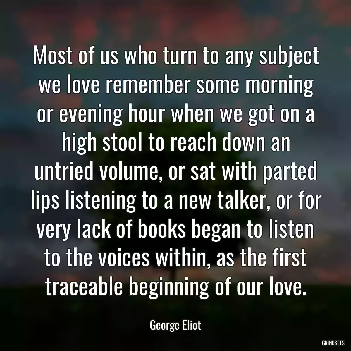 Most of us who turn to any subject we love remember some morning or evening hour when we got on a high stool to reach down an untried volume, or sat with parted lips listening to a new talker, or for very lack of books began to listen to the voices within, as the first traceable beginning of our love.