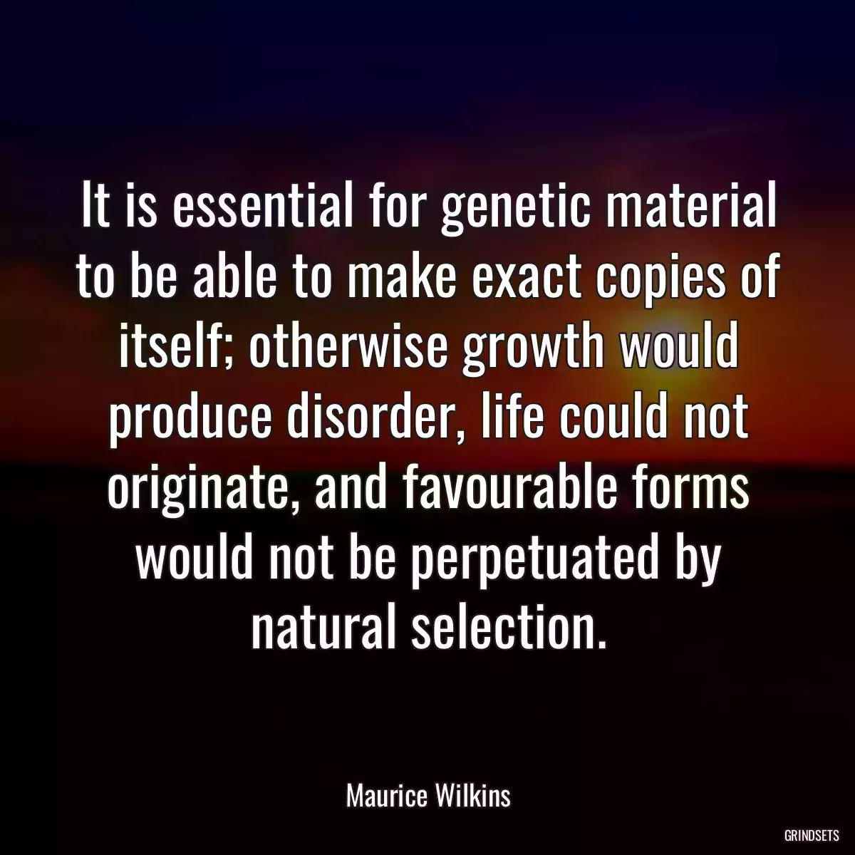 It is essential for genetic material to be able to make exact copies of itself; otherwise growth would produce disorder, life could not originate, and favourable forms would not be perpetuated by natural selection.