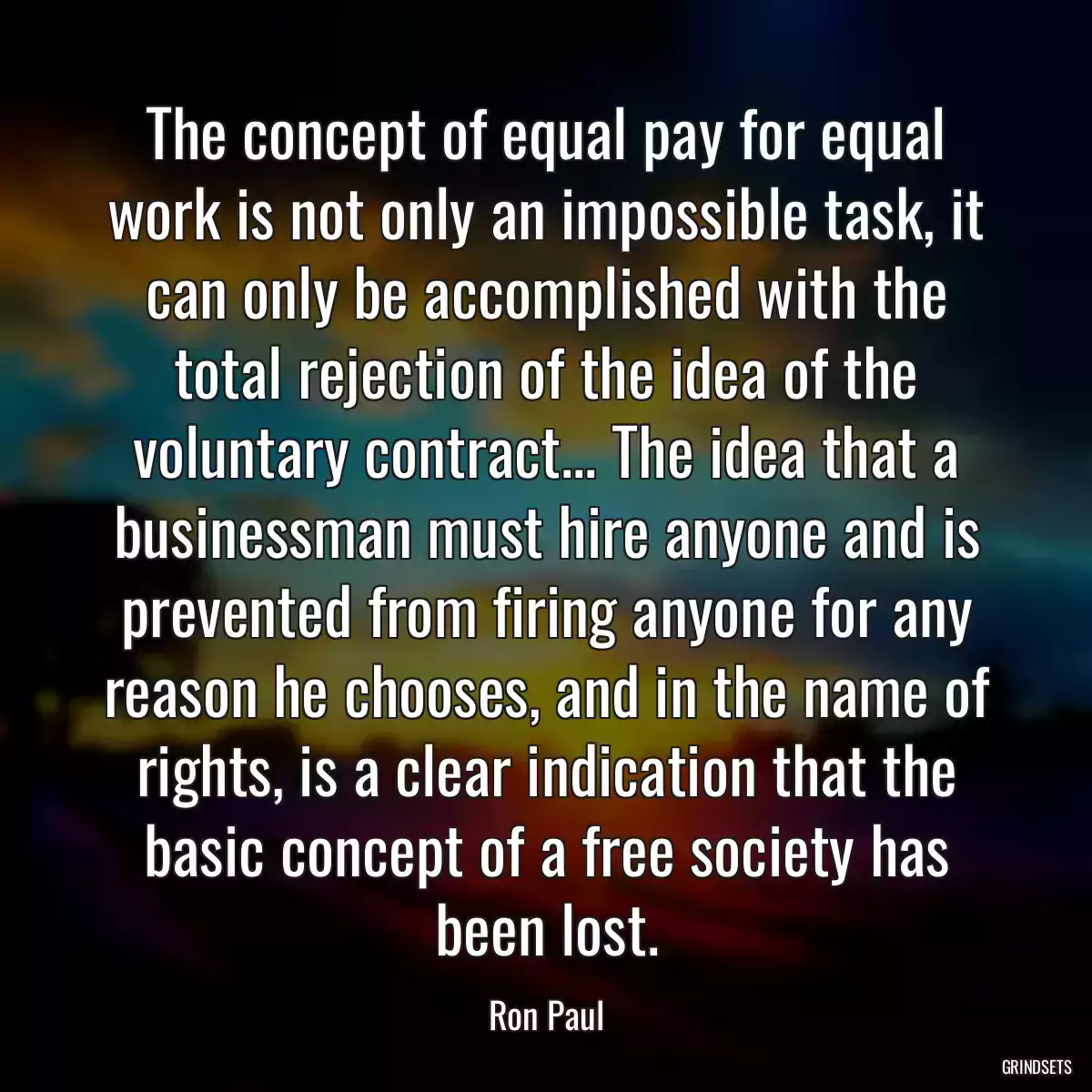 The concept of equal pay for equal work is not only an impossible task, it can only be accomplished with the total rejection of the idea of the voluntary contract... The idea that a businessman must hire anyone and is prevented from firing anyone for any reason he chooses, and in the name of rights, is a clear indication that the basic concept of a free society has been lost.