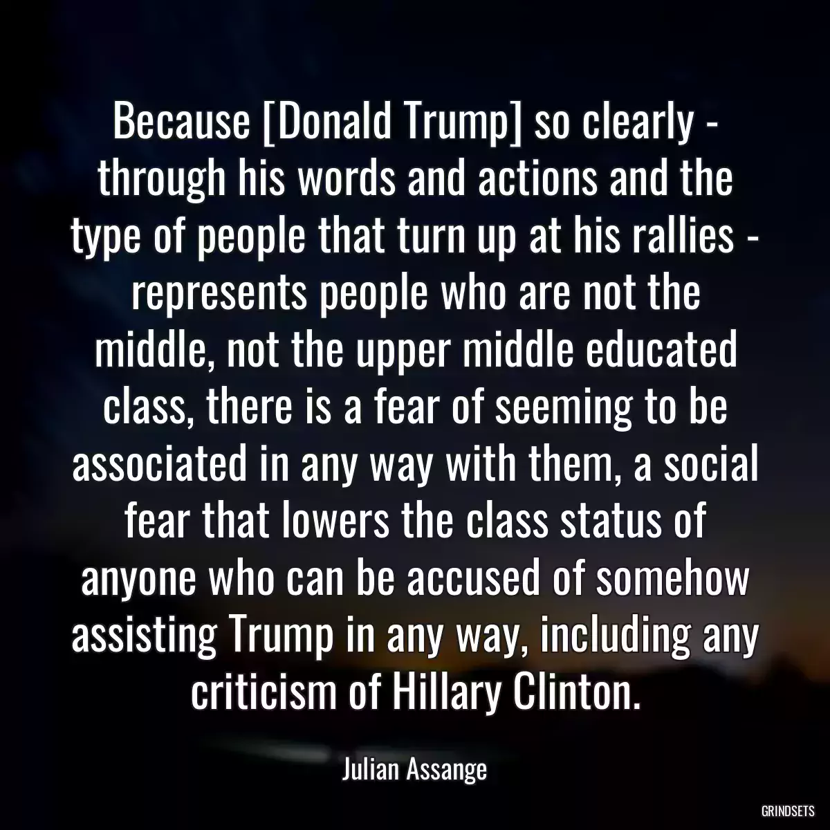 Because [Donald Trump] so clearly - through his words and actions and the type of people that turn up at his rallies - represents people who are not the middle, not the upper middle educated class, there is a fear of seeming to be associated in any way with them, a social fear that lowers the class status of anyone who can be accused of somehow assisting Trump in any way, including any criticism of Hillary Clinton.