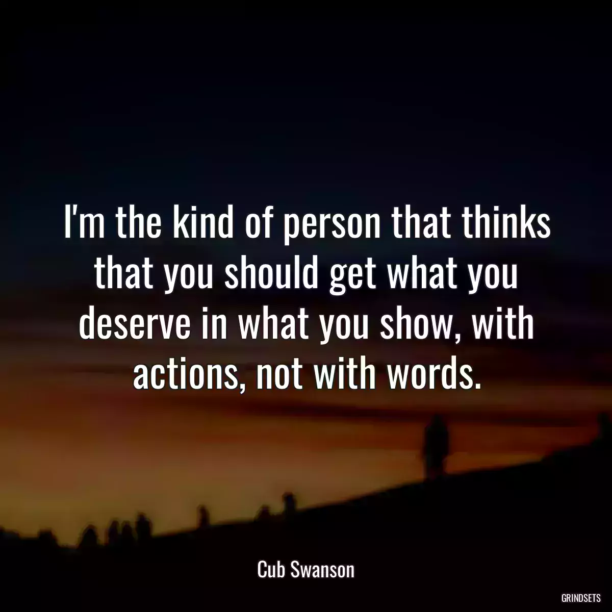 I\'m the kind of person that thinks that you should get what you deserve in what you show, with actions, not with words.