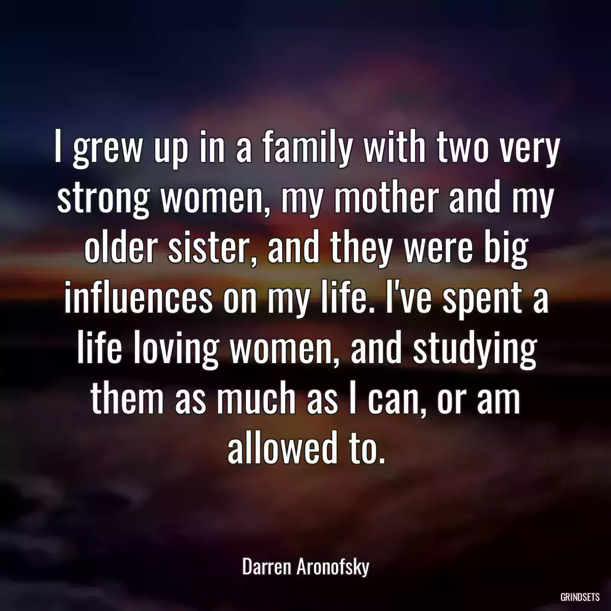 I grew up in a family with two very strong women, my mother and my older sister, and they were big influences on my life. I\'ve spent a life loving women, and studying them as much as I can, or am allowed to.