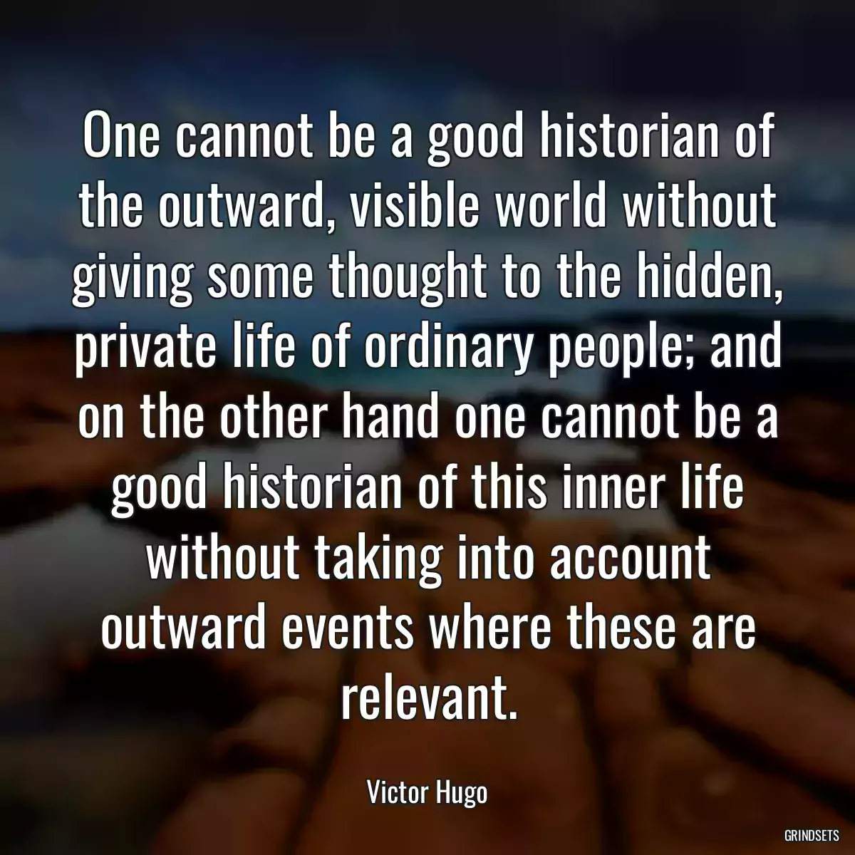 One cannot be a good historian of the outward, visible world without giving some thought to the hidden, private life of ordinary people; and on the other hand one cannot be a good historian of this inner life without taking into account outward events where these are relevant.