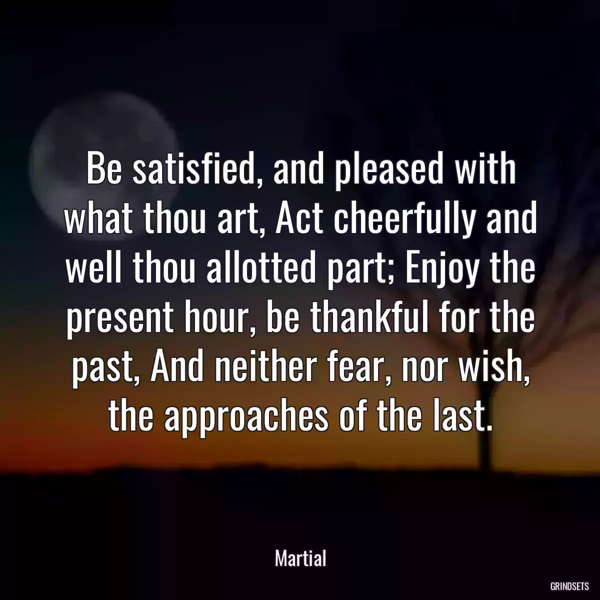 Be satisfied, and pleased with what thou art, Act cheerfully and well thou allotted part; Enjoy the present hour, be thankful for the past, And neither fear, nor wish, the approaches of the last.