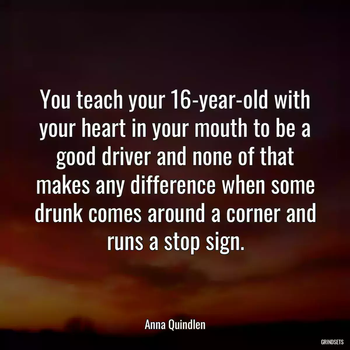 You teach your 16-year-old with your heart in your mouth to be a good driver and none of that makes any difference when some drunk comes around a corner and runs a stop sign.